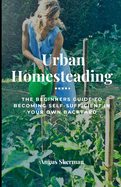 Urban Homesteading: The Beginner's Guide to Becoming Self-Sufficient in Your Own Backyard