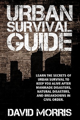Urban Survival Guide: Learn The Secrets Of Urban Survival To Keep You Alive After Man-Made Disasters, Natural Disasters, and Breakdowns In Civil Order - Morris, David