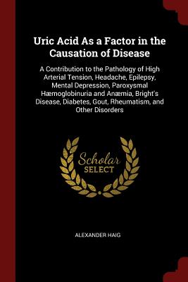 Uric Acid As a Factor in the Causation of Disease: A Contribution to the Pathology of High Arterial Tension, Headache, Epilepsy, Mental Depression, Paroxysmal Hmoglobinuria and Anmia, Bright's Disease, Diabetes, Gout, Rheumatism, and Other Disorders - Haig, Alexander