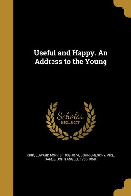 Useful and Happy. An Address to the Young - Kirk, Edward Norris 1802-1874 (Creator), and Pike, John Gregory, and James, John Angell 1785-1859 (Creator)