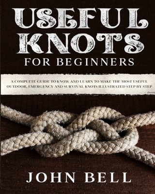 Useful Knots for Beginners: A Complete Guide to Know and Learn to Make the Most Useful Outdoor, Emergency and Survival Knots Illustrated Step by Step - Bell, John