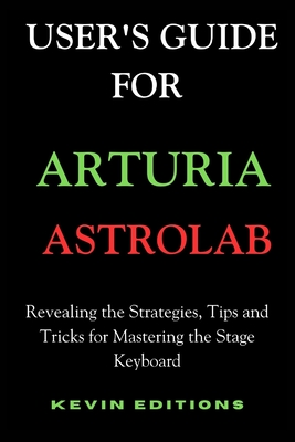 User's Guide For Arturia Astrolab: Revealing the Strategies, Tips and Tricks for Mastering the Stage Keyboard - Editions, Kevin