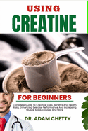 Using Creatine for Beginners: Complete Guide To Creatine Uses, Benefits And Health Risks, Enhancing Exercise Performance And Increasing Muscle Mass, Dosage And More