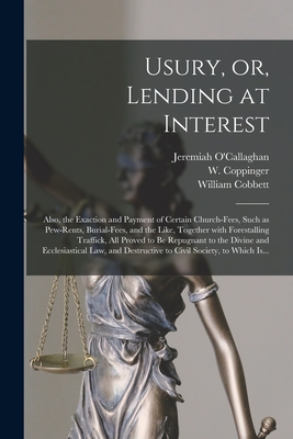 Usury, or, Lending at Interest: Also, the Exaction and Payment of Certain Church-fees, Such as Pew-rents, Burial-fees, and the Like, Together With Forestalling Traffick, All Proved to Be Repugnant to the Divine and Ecclesiastical Law, and Destructive... - O'Callaghan, Jeremiah 1780-1861 (Creator), and Coppinger, W (William) D 1831 (Creator), and Cobbett, William 1763-1835