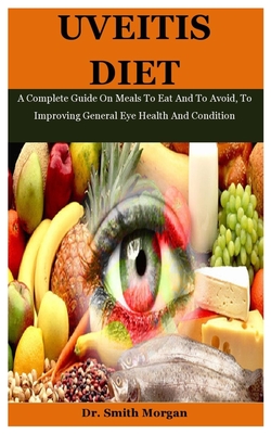 Uveitis Diet: A Complete Guide On Meals To Eat And To Avoid, To Improving General Eye Health And Condition - Morgan, Smith, Dr.