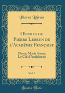 ?uvres de Pierre Lebrun de l'Acadmie Franaise, Vol. 1: Ulysse; Marie Stuart; Le Cid d'Andalousie (Classic Reprint)