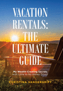 Vacation Rentals: the Ultimate Guide: My Wealth-Creating Secrets with Little to No Money Down!