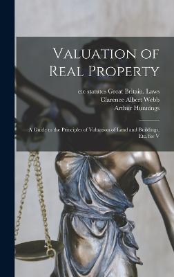 Valuation of Real Property; a Guide to the Principles of Valuation of Land and Buildings, etc. for V - Great Britain Laws, Statutes Etc (Creator), and Webb, Clarence Albert, and Hunnings, Arthur