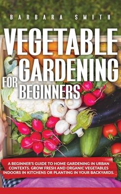 Vegetable Gardening for Beginners: A Beginner's Guide to Home Gardening in Urban Contexts. Grow Fresh and Organic Vegetables Indoors in Kitchens or Planting in Your Backyards. - Smith, Barbara