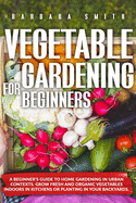 Vegetable Gardening for Beginners: A Beginner's Guide to Home Gardening in Urban Contexts. Grow Fresh and Organic Vegetables Indoors in Kitchens or Planting in Your Backyards.
