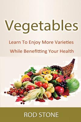 Vegetables: Learn To Enjoy More Varieties While Benefitting Your Health - Stone, Rod