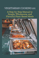 Vegetarian Cooking 101: A Step-by-Step Manual to Simple, Wholesome, and Flavorful Plant-Based Meals