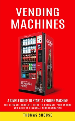 Vending Machines: A Simple Guide to Start a Vending Machine (The Ultimate Complete Guide to Automate Your Income and Achieve Financial Transformation) - Shouse, Thomas