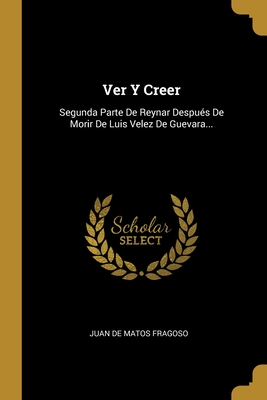 Ver Y Creer: Segunda Parte De Reynar Despus De Morir De Luis Velez De Guevara... - Juan De Matos Fragoso (Creator)