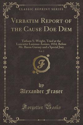 Verbatim Report of the Cause Doe Dem, Vol. 2: Tatham V. Wright, Tried at the Lancaster Lammas Assizes, 1834, Before Mr. Baron Gurney and a Special Jury (Classic Reprint) - Fraser, Alexander