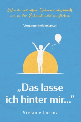 Vergangenheit loslassen: "Das lasse ich hinter mir..." - Wie du mit altem Schmerz abschliet, um in der Zukunft nicht zu sterben - Lorenz, Stefanie