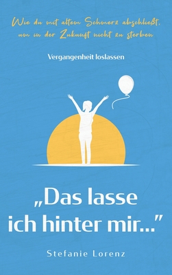 Vergangenheit loslassen: "Das lasse ich hinter mir..." - Wie du mit altem Schmerz abschlie?t, um in der Zukunft nicht zu sterben - Lorenz, Stefanie