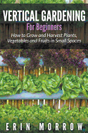 Vertical Gardening for Beginners: How to Grow and Harvest Plants, Vegetables and Fruits in Small Spaces