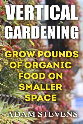 Vertical Gardening: Grow Pounds of Organic Food on Smaller Space: (Vertical Garden, Gardening for Beginners) - Stevens, Adam