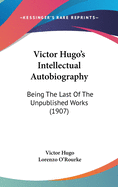 Victor Hugo's Intellectual Autobiography: Being The Last Of The Unpublished Works (1907)