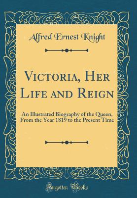 Victoria, Her Life and Reign: An Illustrated Biography of the Queen, from the Year 1819 to the Present Time (Classic Reprint) - Knight, Alfred Ernest