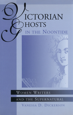 Victorian Ghosts in the Noontide: Women Writers and the Supernatural Volume 1 - Dickerson, Vanessa D