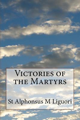 Victories of the Martyrs: Or The Lives of the Most Celebrated Martyrs of the Church - Liguori, St Alphonsus M