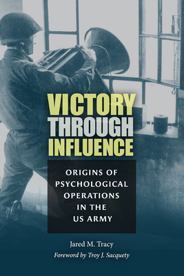 Victory Through Influence: Origins of Psychological Operations in the US Army - Tracy, Jared M, and Sacquety, Troy J, Dr. (Foreword by)