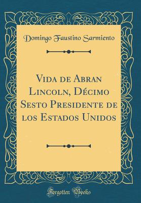 Vida de Abran Lincoln, Dcimo Sesto Presidente de Los Estados Unidos (Classic Reprint) - Sarmiento, Domingo Faustino