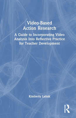 Video-Based Action Research: A Guide to Incorporating Video Analysis Into Reflective Practice for Teacher Development - Lebak, Kimberly