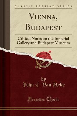 Vienna, Budapest: Critical Notes on the Imperial Gallery and Budapest Museum (Classic Reprint) - Dyke, John C Van