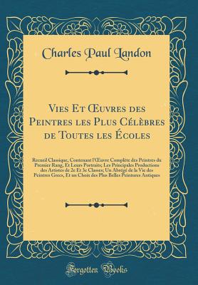 Vies Et Oeuvres Des Peintres Les Plus C?l?bres de Toutes Les ?coles: Recueil Classique, Contenant l'Oeuvre Compl?te Des Peintres Du Premier Rang, Et Leurs Portraits; Les Principales Productions Des Artistes de 2e Et 3e Classes; Un Abr?g? de la Vie D - Landon, Charles Paul