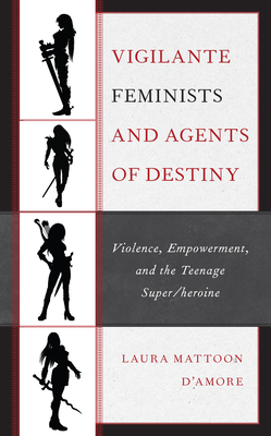 Vigilante Feminists and Agents of Destiny: Violence, Empowerment, and the Teenage Super/heroine - D'Amore, Laura Mattoon