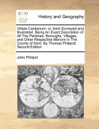 Villare Cantianum: or, Kent Surveyed and Illustrated. Being An Exact Description of All The Parishes, Boroughs, Villages, and Other Respective Manors In The County of Kent. By Thomas Philipott Second Edition