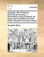 Vincislao, Re Di Polonia. Dramma Per Musica. = Winceslaus, King of Poland. an Opera. as It Is Perform'd at the King's Theatre in the Hay-Market.