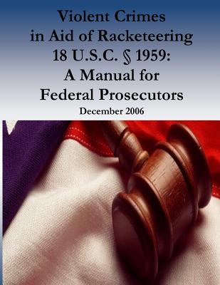 Violent Crimes in Aid of Racketeering 18 U.S.C.  1959: A Manual for Federal Prosecutors - U S Department of Justice, and Organized Crime and Racketeering Section, and Penny Hill Press (Editor)