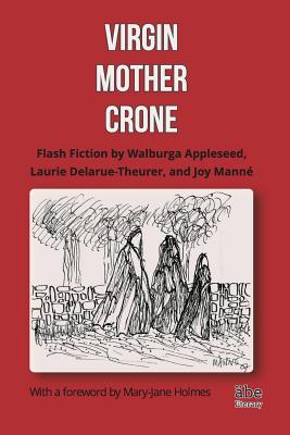 Virgin, Mother, Crone: Flash Fiction by Walburga Appleseed, Laurie Delarue-Theurer, and Joy Mann, with a foreword by Mary-Jane Holmes - Mann, Joy, and Delarue-Theurer, Laurie, and Appleseed, Walburga