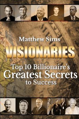 Visionaries: Top 10 Billionaire's Greatest Secrets to Success - Sims, Matthew