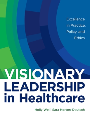 Visionary Leadership in Healthcare: Excellence in Practice, Policy, and Ethics - Wei, Holly, and Horton-Deutsch, Sara