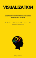 Visualization: Acquire Proficiency In The Application Of Visualization Techniques, Cultivate The Skill Of Self Analysis, And Foster The Habit Of Engaging In Mindfulness (The Pertinence Of Architectural Visualization In The Realm Of Unconstructed...