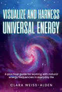 Visualize and Harness Universal Energy: A Practical Guide for Working with Universal Energy in Everyday Life