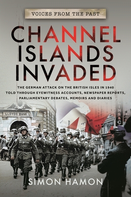 Voices from the Past: Channel Islands Invaded: The German Attack on the British Isles in 1940 Told Through Eyewitness Accounts, Newspaper Reports, Parliamentary Debates, Memoirs and Diaries - Hamon, Simon