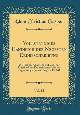 Vollst?ndiges Handbuch der Neuesten Erdbeschreibung, Vol. 12: Welcher das Asiatische Ru?land, mit Einschlu? der Kaukasusl?nder und der Kirgisensteppe, und Oshagatai Enth?lt (Classic Reprint) - Gaspari, Adam Christian