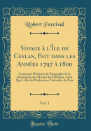 Voyage  l'le de Ceylan, Fait Dans Les Annes 1797  1800, Vol. 1: Contenant l'Histoire, La Gographie Et La Description Des Moeurs Des Habitans, Ainsi Que Celle Des Productions Naturelles Du Pays (Classic Reprint)