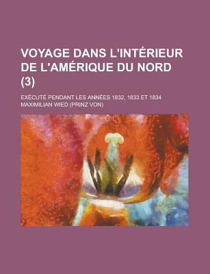 Voyage Dans L'Interieur de L'Amerique Du Nord: Execute Pendant Les Annees 1832, 1833 Et 1834 - Wied, Maximilian