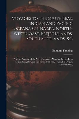 Voyages to the South Seas, Indian and Pacific Oceans, China Sea, North-West Coast, Feejee Islands, South Shetlands, &c: With an Account of the New Discoveries Made in the Southern Hemisphere, Between the Years 1830-1837: Also, the Origin, Authorization, - Fanning, Edmund