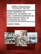 Vozes Saudosas, Da Eloquencia, Do Espirito, Do Zelo, E Eminente Sabedoria Do Padre Antonio Vieira, Da Companhia de Jesus ...