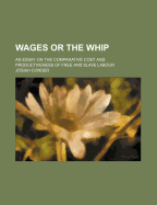 Wages or the Whip.: An Essay on the Comparative Cost and Productiveness of Free and Slave Labour