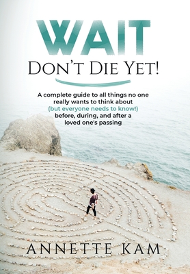 Wait - Don't Die Yet!: A complete guide to all things no one really wants to think about (but everyone needs to know) before, during, and after a loved one's passing - Kam, Annette