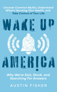 Wake Up America: Why We're Sick, Stuck, and Searching For Answers: Uncover Common Myths, Understand What's Harming Your Health, and Take Control of Your Life